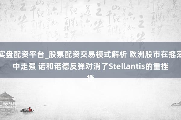 实盘配资平台_股票配资交易模式解析 欧洲股市在摇荡中走强 诺和诺德反弹对消了Stellantis的重挫