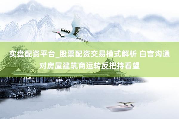 实盘配资平台_股票配资交易模式解析 白宫沟通对房屋建筑商运转反把持看望