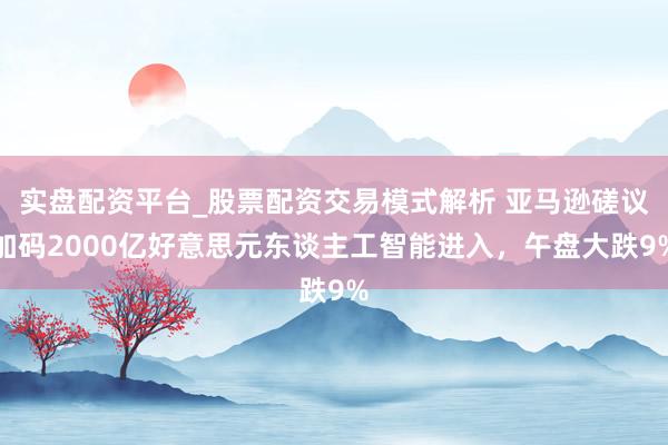 实盘配资平台_股票配资交易模式解析 亚马逊磋议加码2000亿好意思元东谈主工智能进入，午盘大跌9%