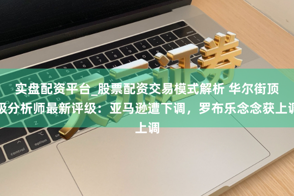 实盘配资平台_股票配资交易模式解析 华尔街顶级分析师最新评级：亚马逊遭下调，罗布乐念念获上调