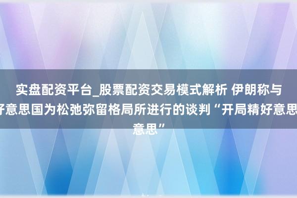 实盘配资平台_股票配资交易模式解析 伊朗称与好意思国为松弛弥留格局所进行的谈判“开局精好意思”