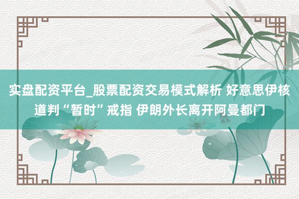 实盘配资平台_股票配资交易模式解析 好意思伊核道判“暂时”戒指 伊朗外长离开阿曼都门