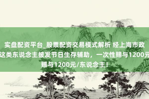 实盘配资平台_股票配资交易模式解析 经上海市政府应允，对这类东说念主披发节日生存辅助，一次性赐与1200元/东说念主！