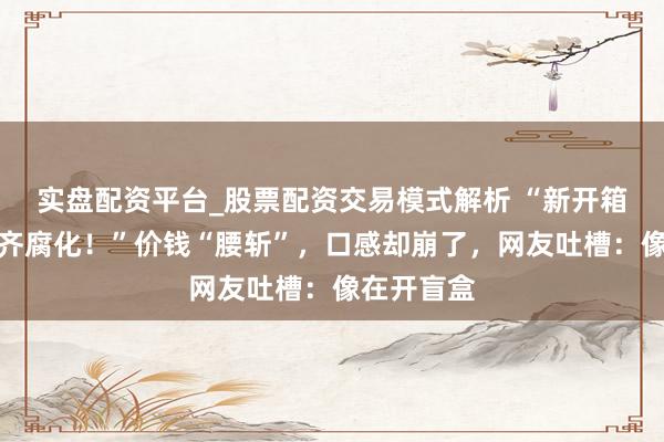 实盘配资平台_股票配资交易模式解析 “新开箱的险些一齐腐化！”价钱“腰斩”，口感却崩了，网友吐槽：像在开盲盒