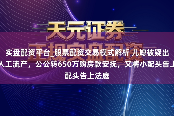 实盘配资平台_股票配资交易模式解析 儿媳被疑出轨要人工流产，公公转650万购房款安抚，又将小配头告上法庭