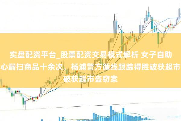 实盘配资平台_股票配资交易模式解析 女子自助结账成心漏扫商品十余次，杨浦警方循线跟踪得胜破获超市盗窃案