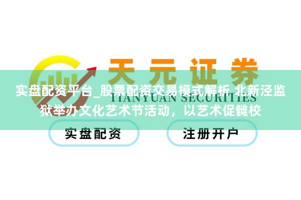实盘配资平台_股票配资交易模式解析 北新泾监狱举办文化艺术节活动，以艺术促雠校