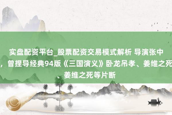 实盘配资平台_股票配资交易模式解析 导演张中一病逝，曾捏导经典94版《三国演义》卧龙吊孝、姜维之死等片断