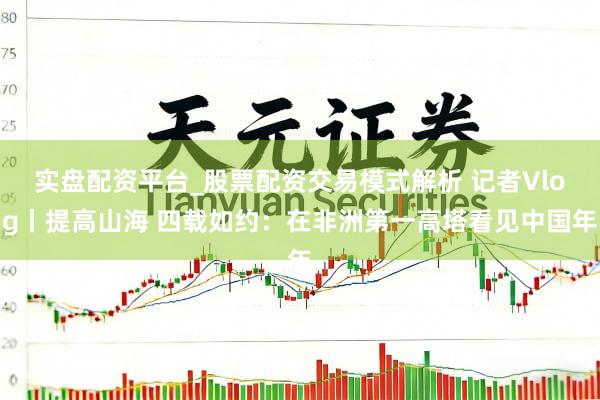 实盘配资平台_股票配资交易模式解析 记者Vlog丨提高山海 四载如约：在非洲第一高塔看见中国年