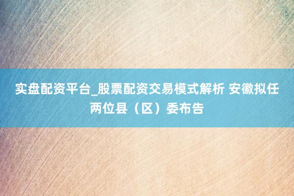 实盘配资平台_股票配资交易模式解析 安徽拟任两位县（区）委布告