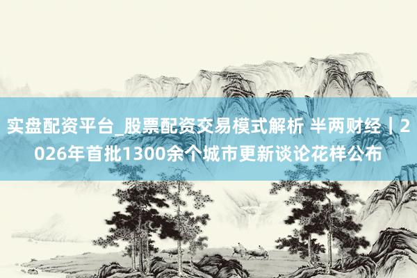 实盘配资平台_股票配资交易模式解析 半两财经｜2026年首批1300余个城市更新谈论花样公布