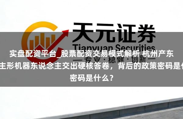 实盘配资平台_股票配资交易模式解析 杭州产东说念主形机器东说念主交出硬核答卷，背后的政策密码是什么？