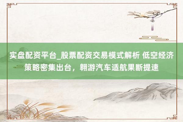 实盘配资平台_股票配资交易模式解析 低空经济策略密集出台，翱游汽车适航果断提速