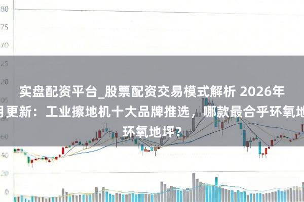 实盘配资平台_股票配资交易模式解析 2026年02月更新：工业擦地机十大品牌推选，哪款最合乎环氧地坪？