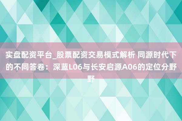 实盘配资平台_股票配资交易模式解析 同源时代下的不同答卷：深蓝L06与长安启源A06的定位分野