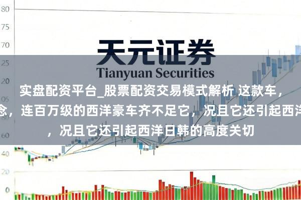 实盘配资平台_股票配资交易模式解析 这款车，太前锋好意思瞻念，连百万级的西洋豪车齐不足它，况且它还引起西洋日韩的高度关切
