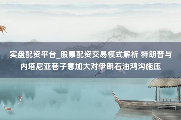 实盘配资平台_股票配资交易模式解析 特朗普与内塔尼亚巷子意加大对伊朗石油鸿沟施压