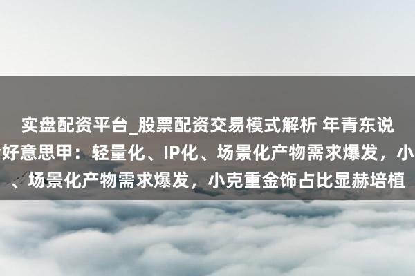 实盘配资平台_股票配资交易模式解析 年青东说念主花上万元打造黄金好意思甲：轻量化、IP化、场景化产物需求爆发，小克重金饰占比显赫培植