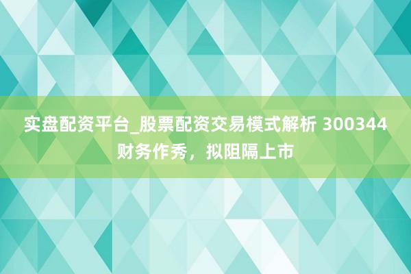 实盘配资平台_股票配资交易模式解析 300344财务作秀，拟阻隔上市