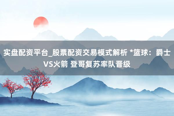 实盘配资平台_股票配资交易模式解析 *篮球：爵士VS火箭 登哥复苏率队晋级