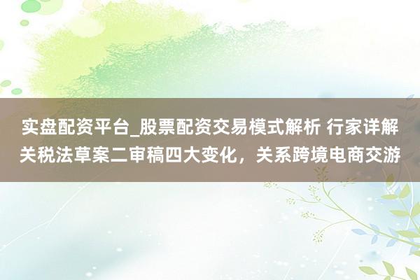 实盘配资平台_股票配资交易模式解析 行家详解关税法草案二审稿四大变化，关系跨境电商交游