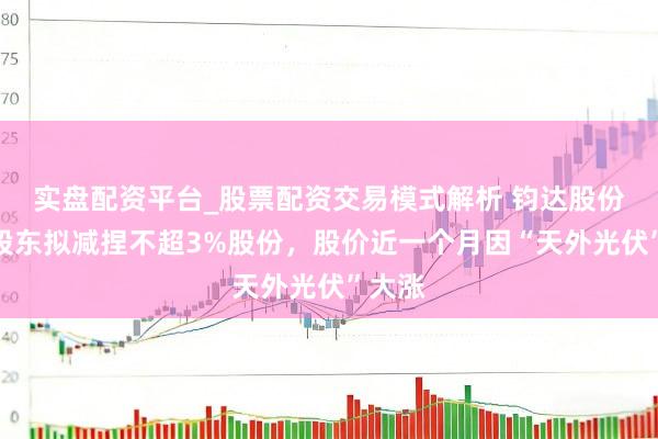 实盘配资平台_股票配资交易模式解析 钧达股份控股股东拟减捏不超3%股份，股价近一个月因“天外光伏”大涨