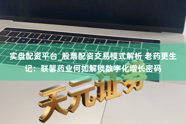 实盘配资平台_股票配资交易模式解析 老药更生记：联馨药业何如解锁数字化增长密码