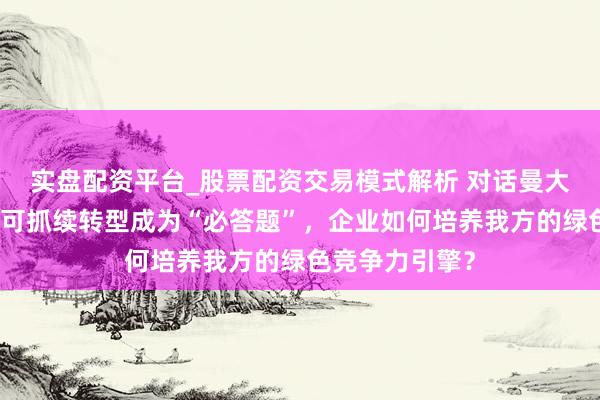 实盘配资平台_股票配资交易模式解析 对话曼大中国中心：当可抓续转型成为“必答题”，企业如何培养我方的绿色竞争力引擎？