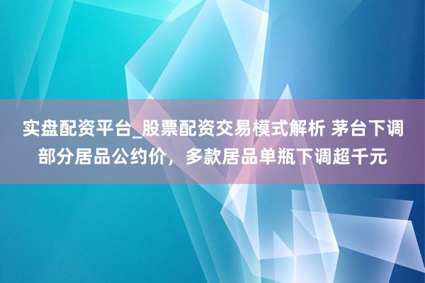 实盘配资平台_股票配资交易模式解析 茅台下调部分居品公约价，多款居品单瓶下调超千元