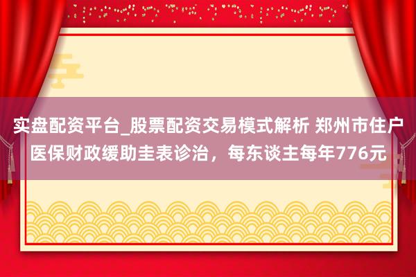 实盘配资平台_股票配资交易模式解析 郑州市住户医保财政缓助圭表诊治，每东谈主每年776元