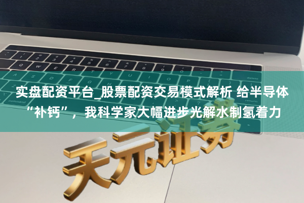 实盘配资平台_股票配资交易模式解析 给半导体“补钙”，我科学家大幅进步光解水制氢着力