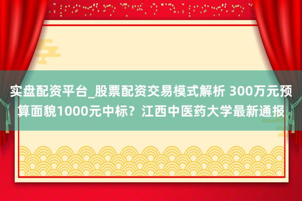 实盘配资平台_股票配资交易模式解析 300万元预算面貌1000元中标？江西中医药大学最新通报