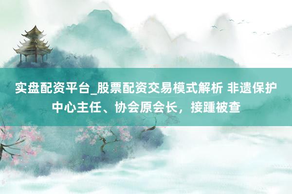 实盘配资平台_股票配资交易模式解析 非遗保护中心主任、协会原会长，接踵被查