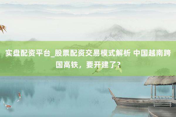 实盘配资平台_股票配资交易模式解析 中国越南跨国高铁，要开建了？