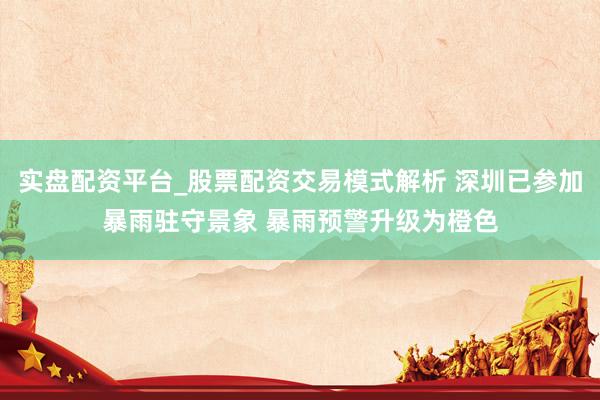 实盘配资平台_股票配资交易模式解析 深圳已参加暴雨驻守景象 暴雨预警升级为橙色