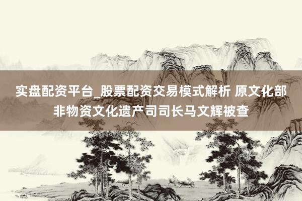 实盘配资平台_股票配资交易模式解析 原文化部非物资文化遗产司司长马文辉被查