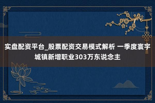 实盘配资平台_股票配资交易模式解析 一季度寰宇城镇新增职业303万东说念主