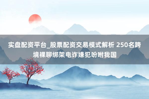 实盘配资平台_股票配资交易模式解析 250名跨境裸聊绑架电诈嫌犯吩咐我国