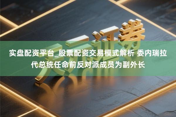 实盘配资平台_股票配资交易模式解析 委内瑞拉代总统任命前反对派成员为副外长