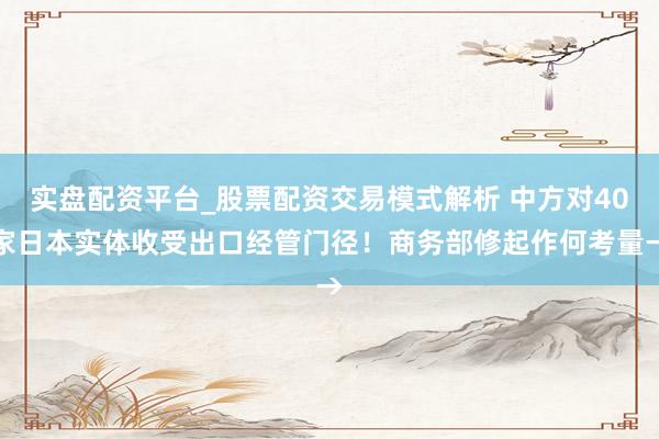 实盘配资平台_股票配资交易模式解析 中方对40家日本实体收受出口经管门径！商务部修起作何考量→