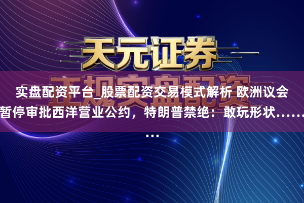 实盘配资平台_股票配资交易模式解析 欧洲议会暂停审批西洋营业公约，特朗普禁绝：敢玩形状……