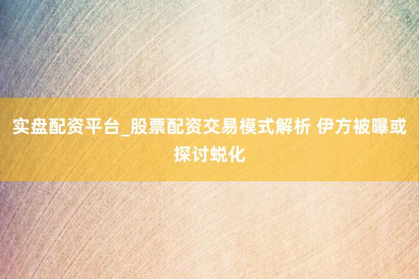 实盘配资平台_股票配资交易模式解析 伊方被曝或探讨蜕化