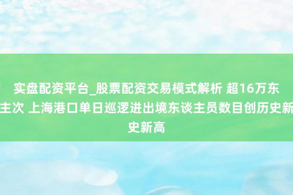 实盘配资平台_股票配资交易模式解析 超16万东谈主次 上海港口单日巡逻进出境东谈主员数目创历史新高