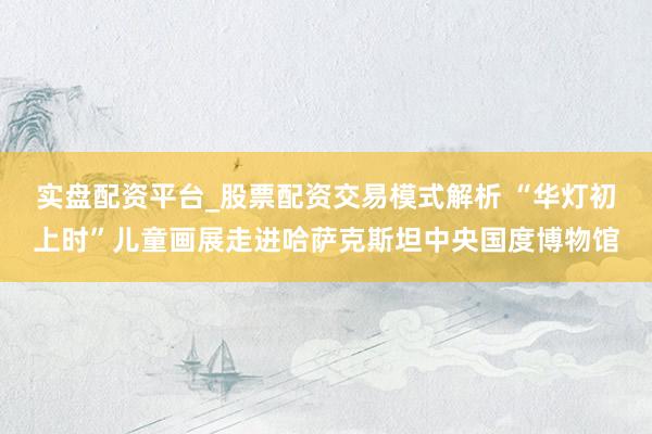 实盘配资平台_股票配资交易模式解析 “华灯初上时”儿童画展走进哈萨克斯坦中央国度博物馆