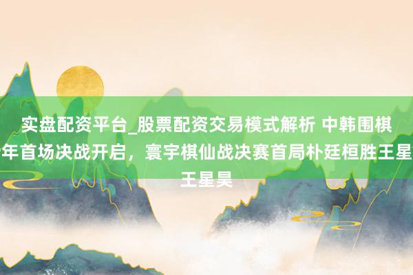 实盘配资平台_股票配资交易模式解析 中韩围棋新年首场决战开启，寰宇棋仙战决赛首局朴廷桓胜王星昊