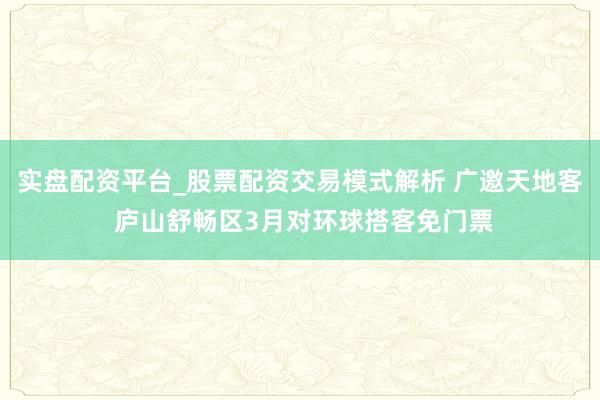 实盘配资平台_股票配资交易模式解析 广邀天地客 庐山舒畅区3月对环球搭客免门票