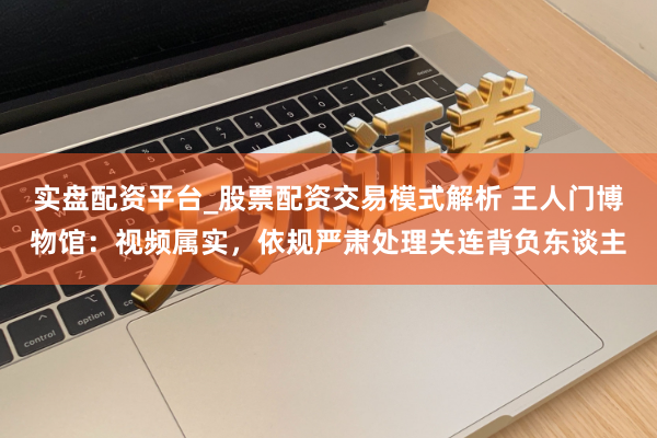 实盘配资平台_股票配资交易模式解析 王人门博物馆：视频属实，依规严肃处理关连背负东谈主