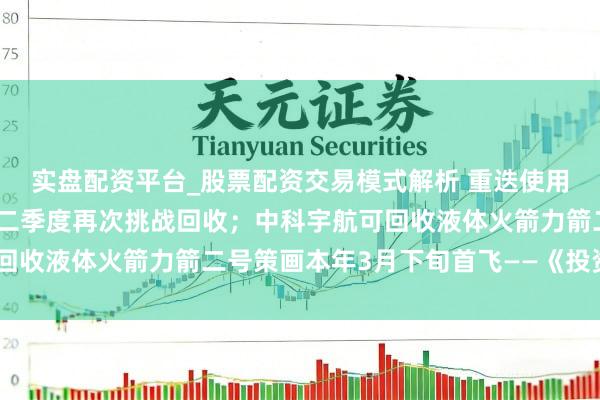 实盘配资平台_股票配资交易模式解析 重迭使用火箭朱雀三号策画本年二季度再次挑战回收；中科宇航可回收液体火箭力箭二号策画本年3月下旬首飞——《投资早参》