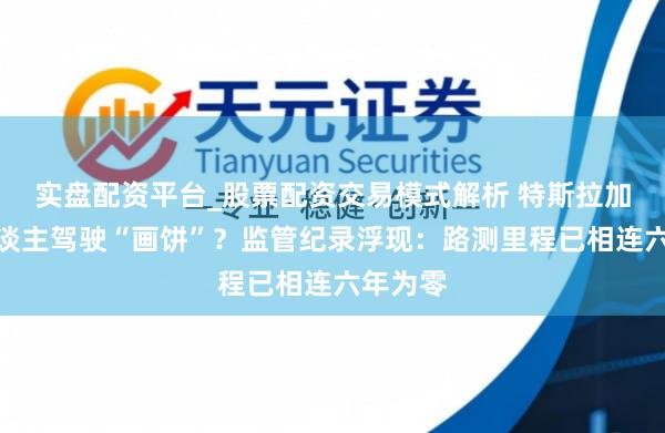 实盘配资平台_股票配资交易模式解析 特斯拉加州无东谈主驾驶“画饼”？监管纪录浮现：路测里程已相连六年为零