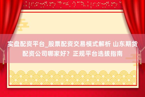 实盘配资平台_股票配资交易模式解析 山东期货配资公司哪家好？正规平台选拔指南